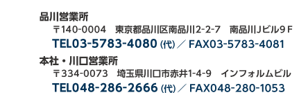 品川営業所東京都品川区南品川 2-2-7 南品川 J ビル 9F/TEL 03-5783-4080（代） / fax03-5783-4081  本社・川口営業所 埼玉県川口市赤井 1-4-9  インフォルムビル TEL 048-286-2666（代） / fax048-280-1053